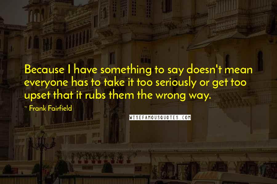 Frank Fairfield Quotes: Because I have something to say doesn't mean everyone has to take it too seriously or get too upset that it rubs them the wrong way.
