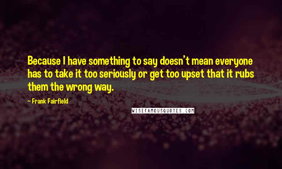 Frank Fairfield Quotes: Because I have something to say doesn't mean everyone has to take it too seriously or get too upset that it rubs them the wrong way.
