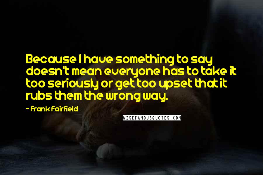 Frank Fairfield Quotes: Because I have something to say doesn't mean everyone has to take it too seriously or get too upset that it rubs them the wrong way.