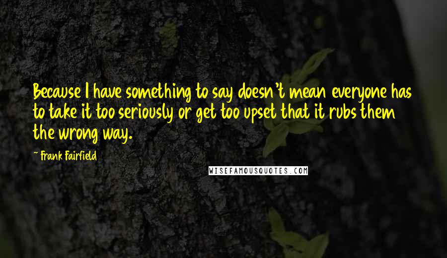 Frank Fairfield Quotes: Because I have something to say doesn't mean everyone has to take it too seriously or get too upset that it rubs them the wrong way.