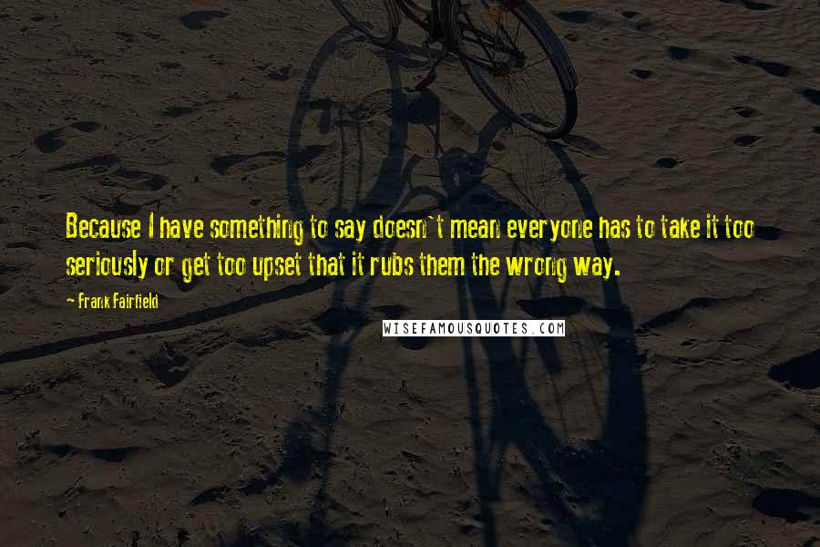 Frank Fairfield Quotes: Because I have something to say doesn't mean everyone has to take it too seriously or get too upset that it rubs them the wrong way.