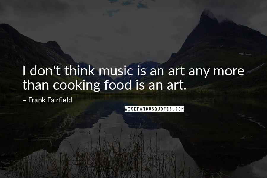 Frank Fairfield Quotes: I don't think music is an art any more than cooking food is an art.