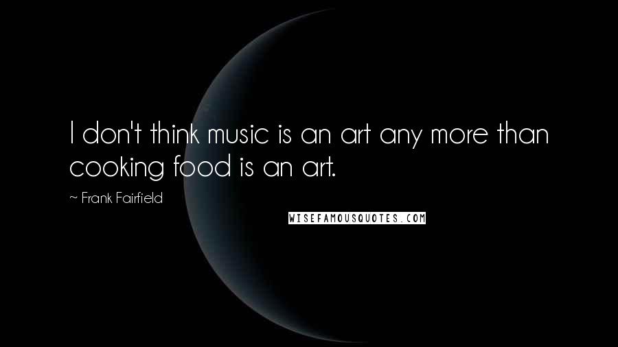 Frank Fairfield Quotes: I don't think music is an art any more than cooking food is an art.