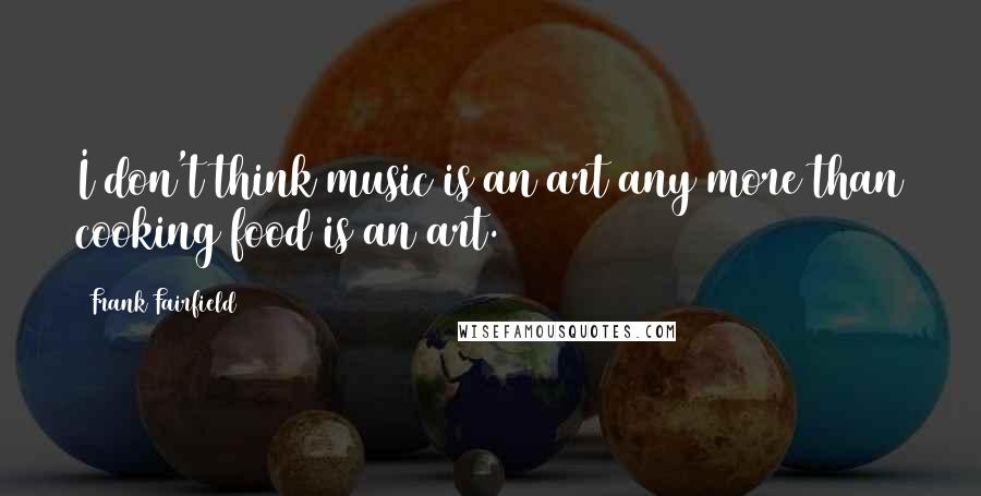 Frank Fairfield Quotes: I don't think music is an art any more than cooking food is an art.