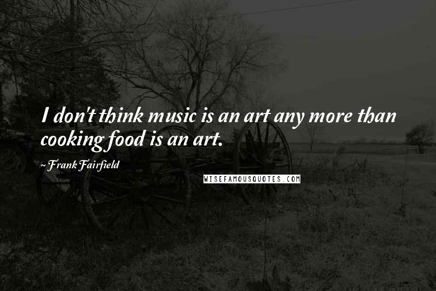 Frank Fairfield Quotes: I don't think music is an art any more than cooking food is an art.