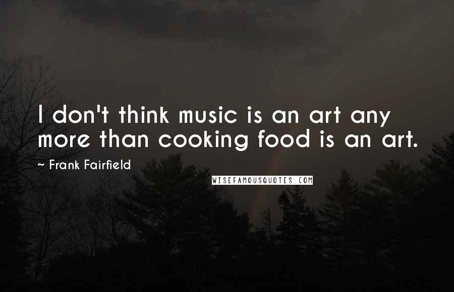 Frank Fairfield Quotes: I don't think music is an art any more than cooking food is an art.