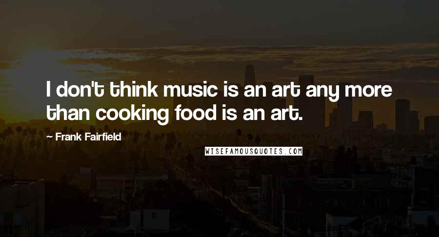 Frank Fairfield Quotes: I don't think music is an art any more than cooking food is an art.