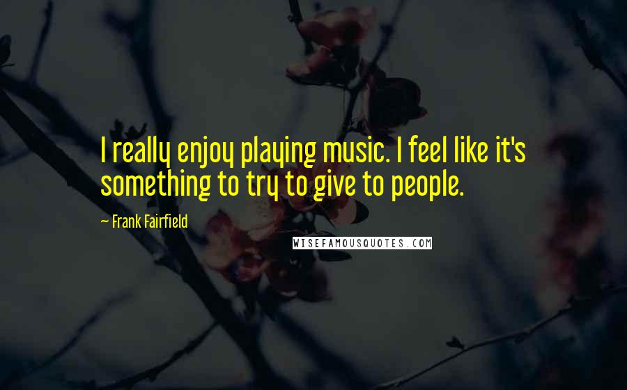 Frank Fairfield Quotes: I really enjoy playing music. I feel like it's something to try to give to people.