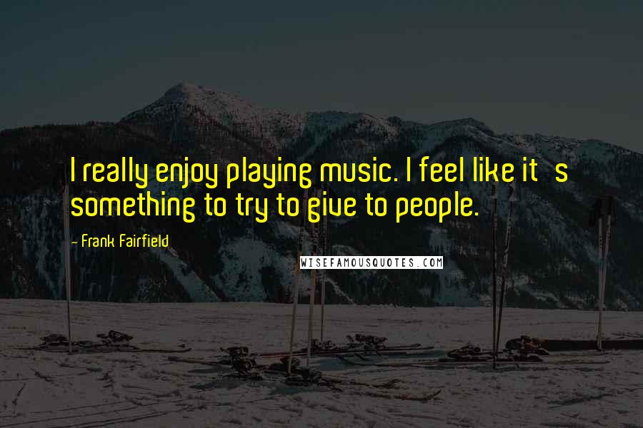 Frank Fairfield Quotes: I really enjoy playing music. I feel like it's something to try to give to people.