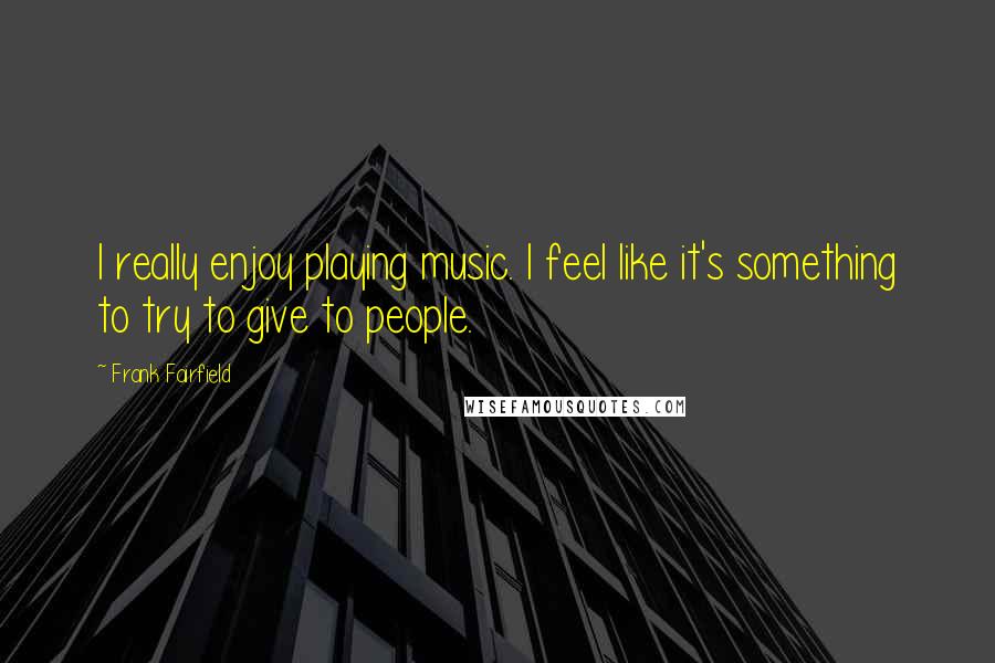 Frank Fairfield Quotes: I really enjoy playing music. I feel like it's something to try to give to people.