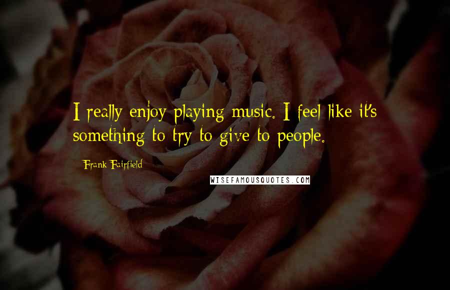 Frank Fairfield Quotes: I really enjoy playing music. I feel like it's something to try to give to people.