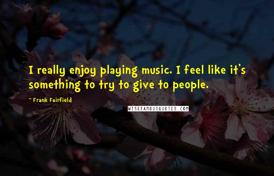 Frank Fairfield Quotes: I really enjoy playing music. I feel like it's something to try to give to people.