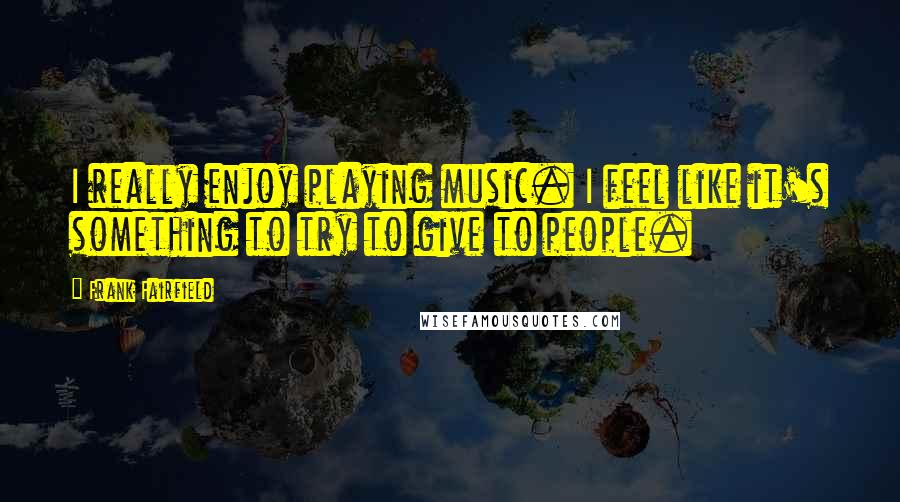 Frank Fairfield Quotes: I really enjoy playing music. I feel like it's something to try to give to people.