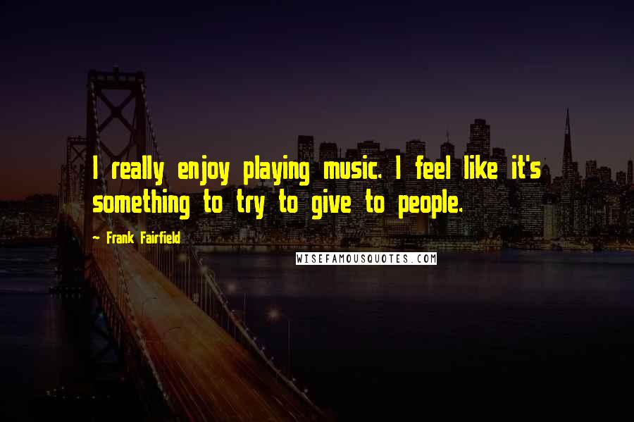 Frank Fairfield Quotes: I really enjoy playing music. I feel like it's something to try to give to people.