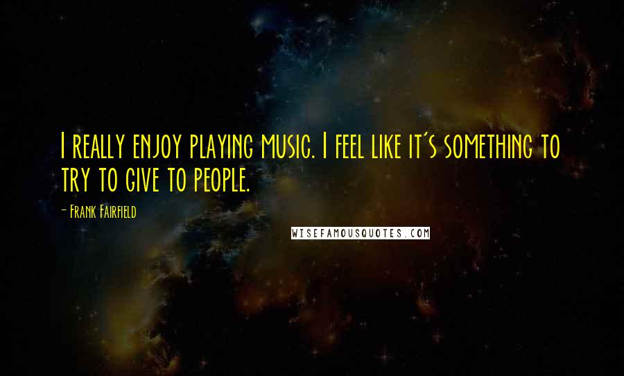 Frank Fairfield Quotes: I really enjoy playing music. I feel like it's something to try to give to people.