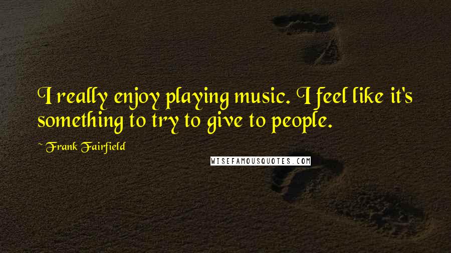 Frank Fairfield Quotes: I really enjoy playing music. I feel like it's something to try to give to people.