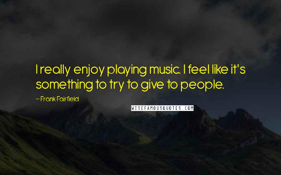 Frank Fairfield Quotes: I really enjoy playing music. I feel like it's something to try to give to people.