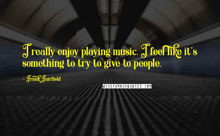 Frank Fairfield Quotes: I really enjoy playing music. I feel like it's something to try to give to people.