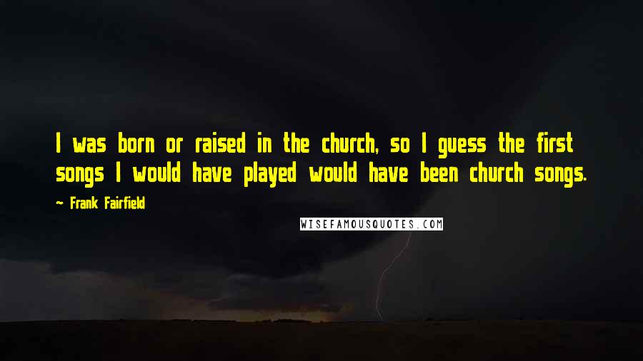 Frank Fairfield Quotes: I was born or raised in the church, so I guess the first songs I would have played would have been church songs.