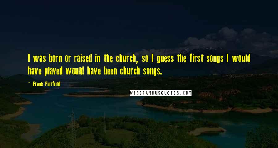 Frank Fairfield Quotes: I was born or raised in the church, so I guess the first songs I would have played would have been church songs.