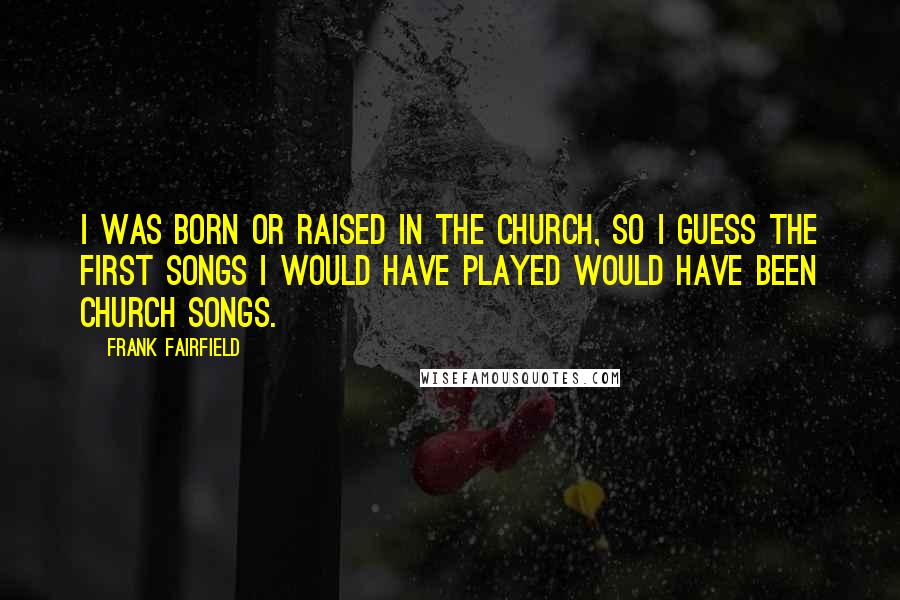 Frank Fairfield Quotes: I was born or raised in the church, so I guess the first songs I would have played would have been church songs.