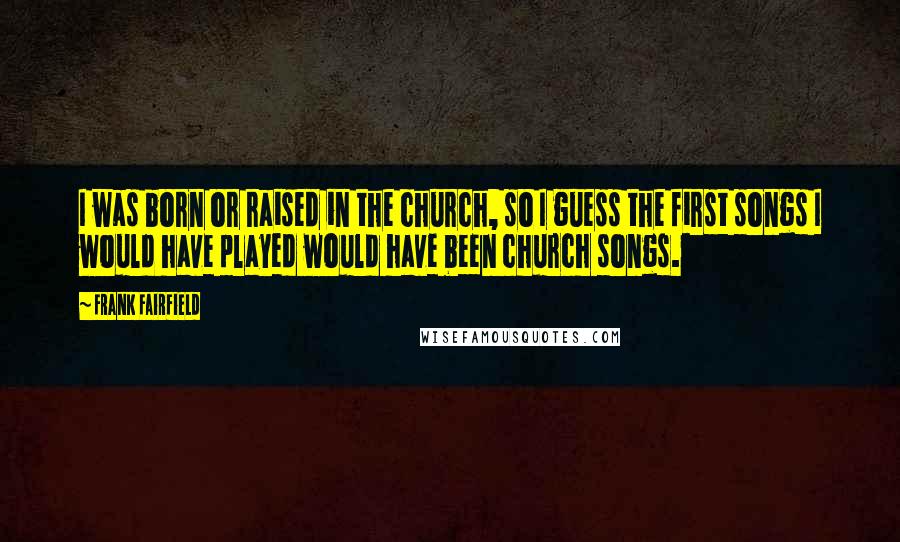 Frank Fairfield Quotes: I was born or raised in the church, so I guess the first songs I would have played would have been church songs.