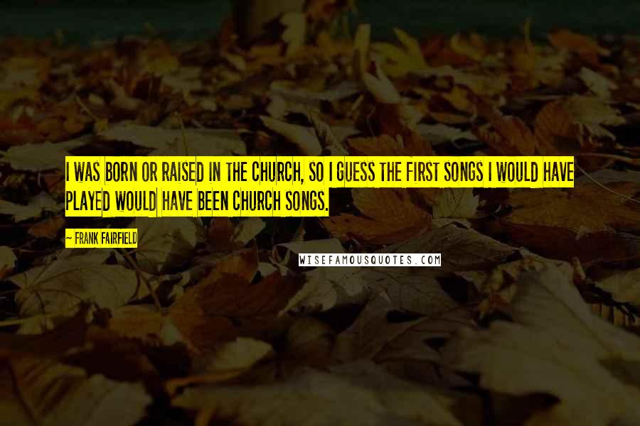 Frank Fairfield Quotes: I was born or raised in the church, so I guess the first songs I would have played would have been church songs.