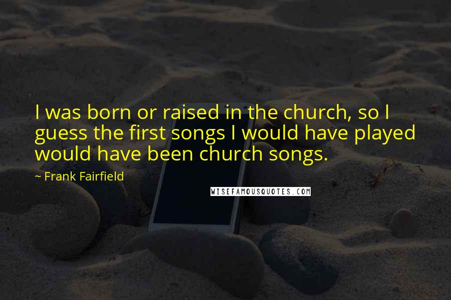 Frank Fairfield Quotes: I was born or raised in the church, so I guess the first songs I would have played would have been church songs.