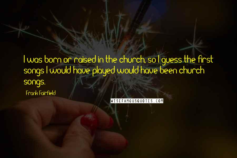 Frank Fairfield Quotes: I was born or raised in the church, so I guess the first songs I would have played would have been church songs.