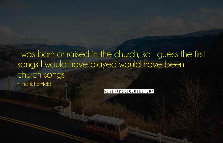 Frank Fairfield Quotes: I was born or raised in the church, so I guess the first songs I would have played would have been church songs.