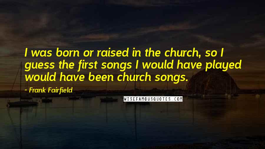 Frank Fairfield Quotes: I was born or raised in the church, so I guess the first songs I would have played would have been church songs.