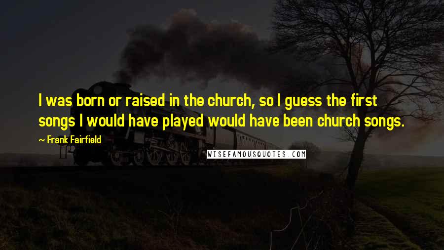 Frank Fairfield Quotes: I was born or raised in the church, so I guess the first songs I would have played would have been church songs.