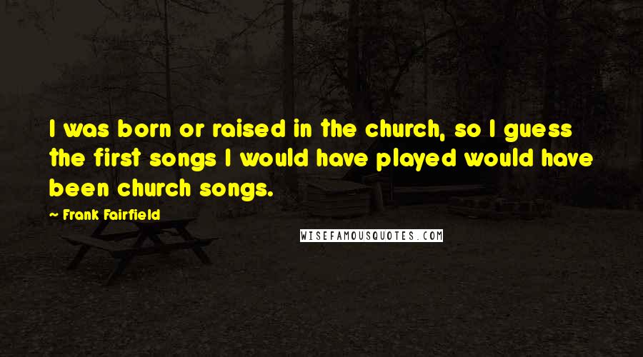 Frank Fairfield Quotes: I was born or raised in the church, so I guess the first songs I would have played would have been church songs.