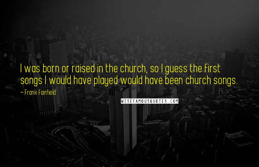 Frank Fairfield Quotes: I was born or raised in the church, so I guess the first songs I would have played would have been church songs.