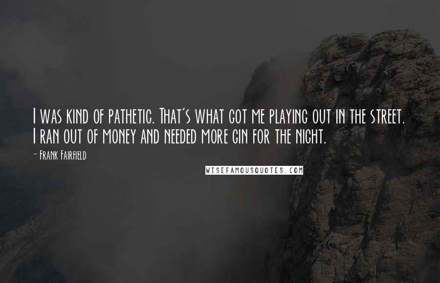 Frank Fairfield Quotes: I was kind of pathetic. That's what got me playing out in the street. I ran out of money and needed more gin for the night.