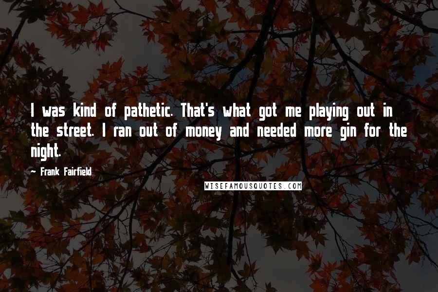 Frank Fairfield Quotes: I was kind of pathetic. That's what got me playing out in the street. I ran out of money and needed more gin for the night.