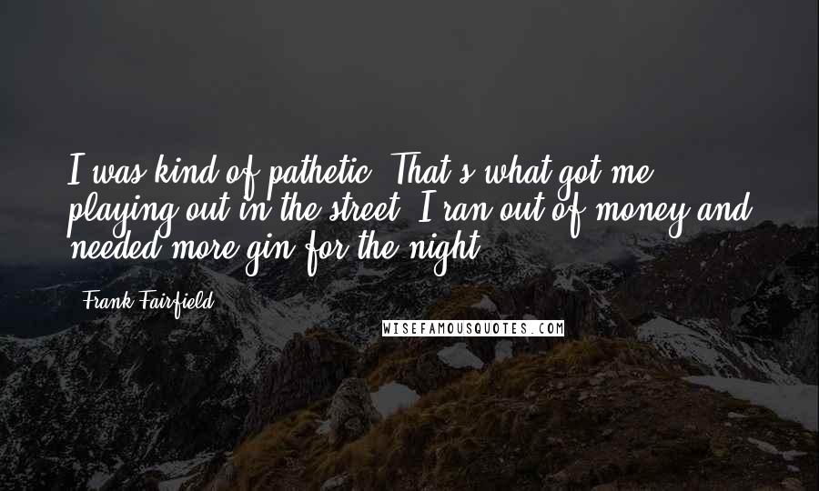 Frank Fairfield Quotes: I was kind of pathetic. That's what got me playing out in the street. I ran out of money and needed more gin for the night.