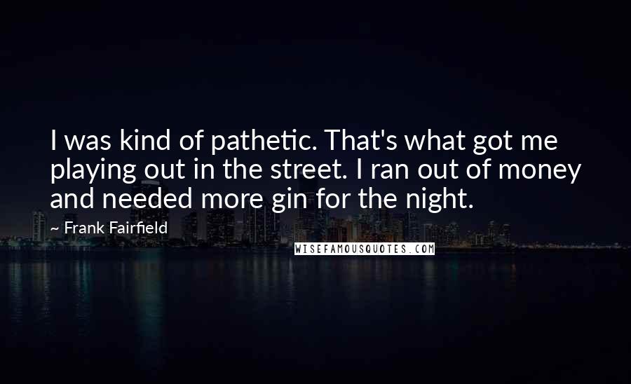 Frank Fairfield Quotes: I was kind of pathetic. That's what got me playing out in the street. I ran out of money and needed more gin for the night.