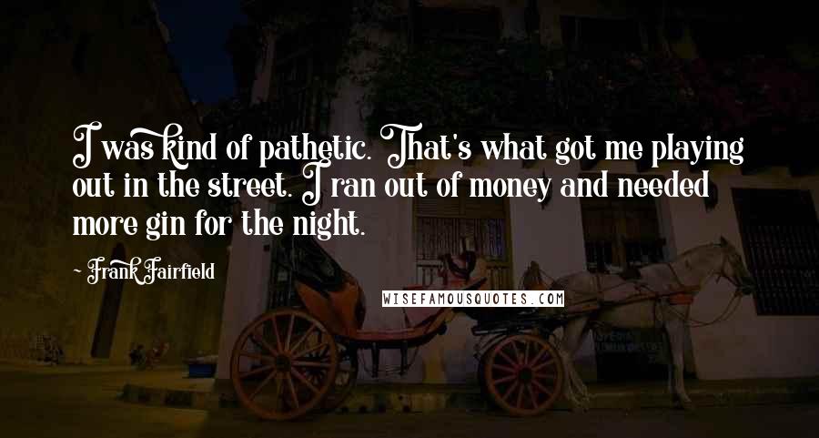 Frank Fairfield Quotes: I was kind of pathetic. That's what got me playing out in the street. I ran out of money and needed more gin for the night.