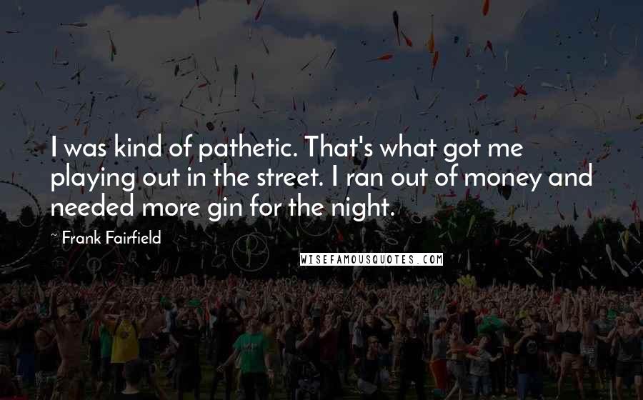 Frank Fairfield Quotes: I was kind of pathetic. That's what got me playing out in the street. I ran out of money and needed more gin for the night.