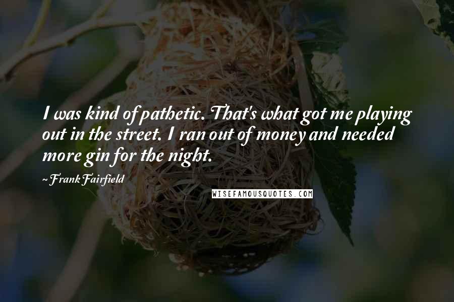 Frank Fairfield Quotes: I was kind of pathetic. That's what got me playing out in the street. I ran out of money and needed more gin for the night.