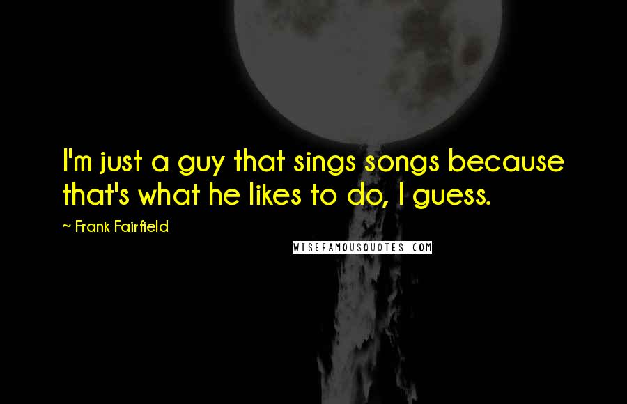Frank Fairfield Quotes: I'm just a guy that sings songs because that's what he likes to do, I guess.