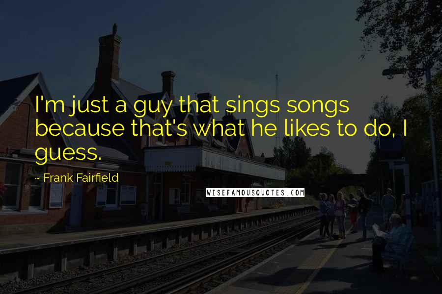 Frank Fairfield Quotes: I'm just a guy that sings songs because that's what he likes to do, I guess.