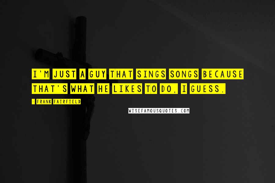 Frank Fairfield Quotes: I'm just a guy that sings songs because that's what he likes to do, I guess.