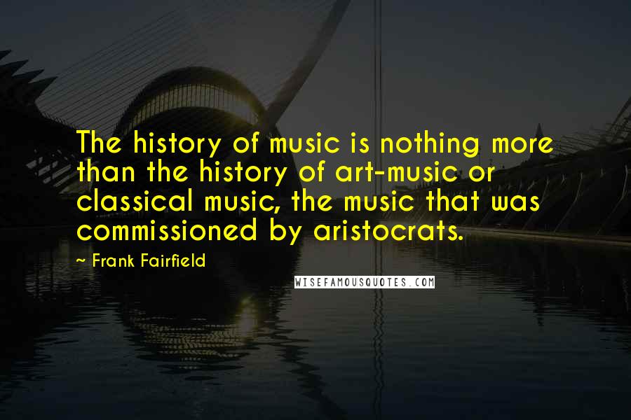 Frank Fairfield Quotes: The history of music is nothing more than the history of art-music or classical music, the music that was commissioned by aristocrats.