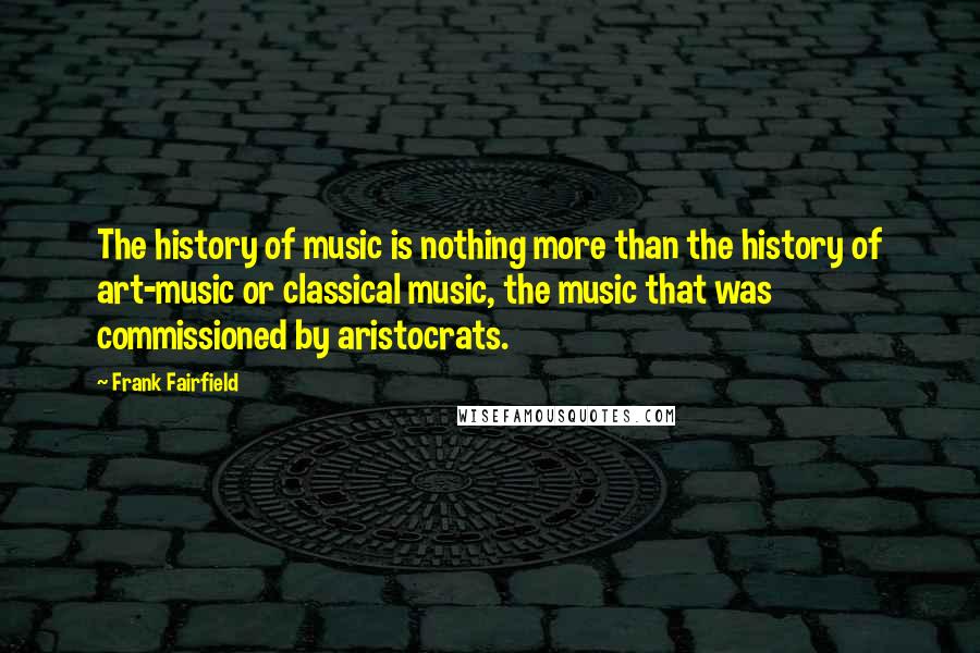 Frank Fairfield Quotes: The history of music is nothing more than the history of art-music or classical music, the music that was commissioned by aristocrats.