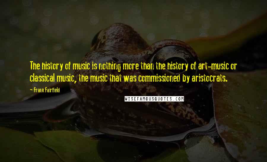 Frank Fairfield Quotes: The history of music is nothing more than the history of art-music or classical music, the music that was commissioned by aristocrats.