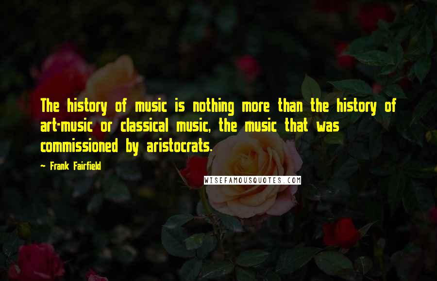 Frank Fairfield Quotes: The history of music is nothing more than the history of art-music or classical music, the music that was commissioned by aristocrats.