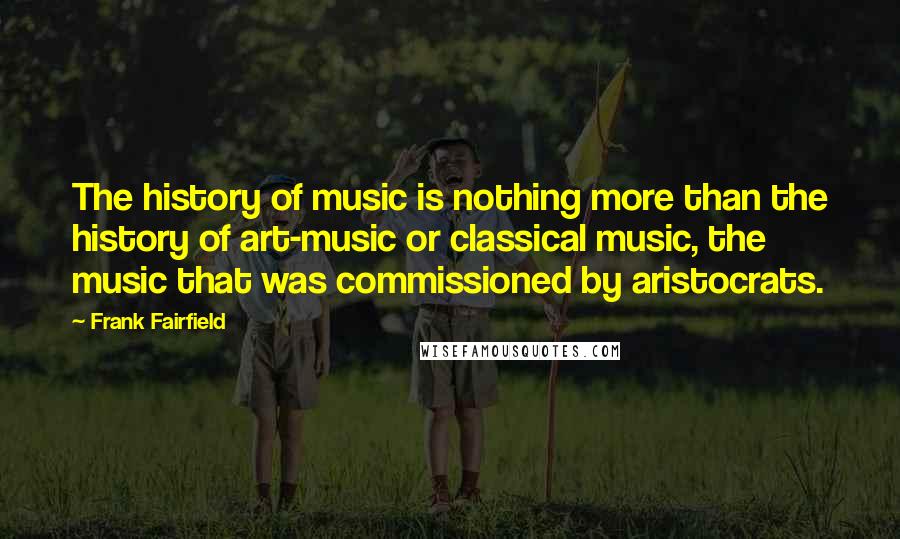 Frank Fairfield Quotes: The history of music is nothing more than the history of art-music or classical music, the music that was commissioned by aristocrats.