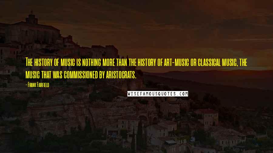 Frank Fairfield Quotes: The history of music is nothing more than the history of art-music or classical music, the music that was commissioned by aristocrats.